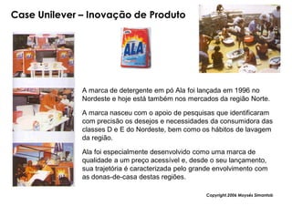 Case Unilever – Inovação de Produto




              A marca de detergente em pó Ala foi lançada em 1996 no
              Nordeste e hoje está também nos mercados da região Norte.

              A marca nasceu com o apoio de pesquisas que identificaram
              com precisão os desejos e necessidades da consumidora das
              classes D e E do Nordeste, bem como os hábitos de lavagem
              da região.

              Ala foi especialmente desenvolvido como uma marca de
              qualidade a um preço acessível e, desde o seu lançamento,
              sua trajetória é caracterizada pelo grande envolvimento com
              as donas-de-casa destas regiões.

                                                     Copyright,2006 Moysés Simantob
 