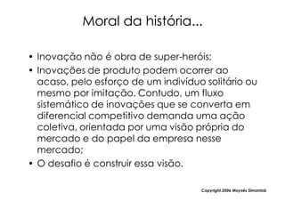 Moral da história...

• Inovação não é obra de super-heróis;
• Inovações de produto podem ocorrer ao
  acaso, pelo esforço de um indivíduo solitário ou
  mesmo por imitação. Contudo, um fluxo
  sistemático de inovações que se converta em
  diferencial competitivo demanda uma ação
  coletiva, orientada por uma visão própria do
  mercado e do papel da empresa nesse
  mercado;
• O desafio é construir essa visão.

                                     Copyright,2006 Moysés Simantob
 