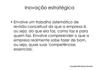 Inovação estratégica

• Envolve um trabalho sistemático de
  revisão conceitual do que a empresa é,
  ou seja, do que ela faz, como faz e para
  quem faz. Envolve compreender o que a
  empresa realmente sabe fazer de bom,
  ou seja, quais suas 'competências
  essenciais'.



                               Copyright,2006 Moysés Simantob
 
