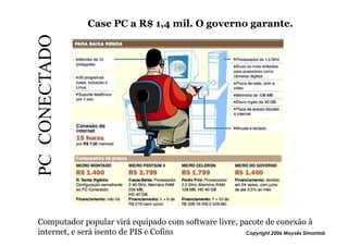 Case PC a R$ 1,4 mil. O governo garante.

PC CONECTADO




Computador popular virá equipado com software livre, pacote de conexão à
internet, e será isento de PIS e Cofins               Copyright,2006 Moysés Simantob
 