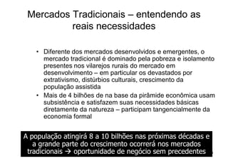 Mercados Tradicionais – entendendo as
          reais necessidades

    • Diferente dos mercados desenvolvidos e emergentes, o
      mercado tradicional é dominado pela pobreza e isolamento
      presentes nos vilarejos rurais do mercado em
      desenvolvimento – em particular os devastados por
      extrativismo, distúrbios culturais, crescimento da
      população assistida
    • Mais de 4 bilhões de na base da pirâmide econômica usam
      subsistência e satisfazem suas necessidades básicas
      diretamente da natureza – participam tangencialmente da
      economia formal


A população atingirá 8 a 10 bilhões nas próximas décadas e
   a grande parte do crescimento ocorrerá nos mercados
 tradicionais   oportunidade de negócio sem precedentes
                                            Copyright,2006 Moysés Simantob
 