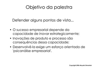 Objetivo da palestra

 Defender alguns pontos de vista...

• O sucesso empresarial depende da
  capacidade de inovar estrategicamente;
• Inovações de produto e processo são
  consequências dessa capacidade;
• Desenvolvê-la exige um esforço orientado de
  'psicanálise empresarial'.



                                   Copyright,2006 Moysés Simantob
 