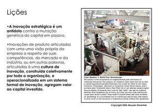 Lições
•A inovação estratégica é um
antídoto contra a mutação
genética do capital em passivo.

•Inovações de produto articuladas
com uma uma visão própria da
empresa a respeito de suas
competências, do mercado e da
indústria, ou em outras palavras,
articuladas à uma cultura de
inovação, construída coletivamente
por toda a organização, e
operacionalizada em um sistema
formal de inovação, agregam valor
ao capital investido.



                                     Copyright,2006 Moysés Simantob
 