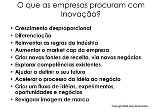 O que as empresas procuram com
               Inovação?
• Crescimento desproporcional
• Diferenciação
• Reinventar as regras da indústria
• Aumentar o market cap da empresa
• Criar novas fontes de receita, via novos negócios
• Explorar competências existentes
• Ajudar a definir o seu futuro
• Acelerar o processo da idéia ao negócio
• Criar um fluxo de idéias, experimentos,
  oportunidades e negócios
• Revigorar imagem de marca
                                       Copyright,2006 Moysés Simantob
 