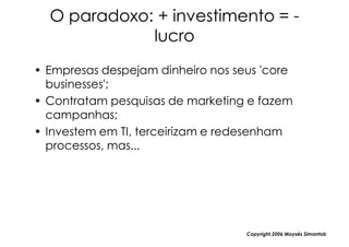 O paradoxo: + investimento = -
             lucro
• Empresas despejam dinheiro nos seus 'core
  businesses';
• Contratam pesquisas de marketing e fazem
  campanhas;
• Investem em TI, terceirizam e redesenham
  processos, mas...




                                   Copyright,2006 Moysés Simantob
 