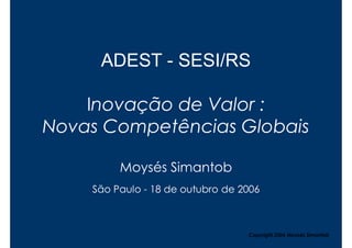 ADEST - SESI/RS

    Inovação de Valor :
Novas Competências Globais

         Moysés Simantob
    São Paulo - 18 de outubro de 2006



                                  Copyright,2006 Moysés Simantob
 