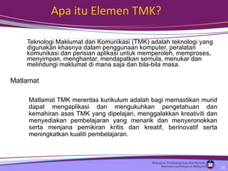 Apa itu Elemen TMK? Teknologi Maklumat dan Komunikasi (TMK) adalah teknologi yang digunakan khasnya dalam penggunaan komputer, peralatan komunikasi dan perisian aplikasi untuk memperoleh, memproses, menyimpan, menghantar, mendapatkan semula, menukar dan melindungi maklumat di mana saja dan bila-bila masa. Matlamat Matlamat TMK merentas kurikulum adalah bagi memastikan murid dapat mengaplikasi dan mengukuhkan pengetahuan dan kemahiran asas TMK yang dipelajari, menggalakkan kreativiti dan menyediakan pembelajaran yang menarik dan menyerono kkan serta menjana pemikiran kritis dan kreatif, berinovatif serta meningkatkan kualiti pembelajaran. 