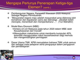 Pembangunan Negara: Perspektif Wawasan 2020 Malaysia Sebagai Negara Perindustrian.   “ Masyarakat negara maju adalah masyarakat yang didorong oleh kemahiran dan kepakaran sains dan teknologi…mestilah boleh mencipta, menambah dan memperbaharui  ...”.  (Tun Mahathir) Model Baru Ekonomi (MBE) Antara ciri-ciri Malaysia pada tahun 2020 dalam MBE ialah Keusahawanan dan Inovatif Mewujudkan mekanisme untuk membantu kumpulan 40% terendah menggunakan naluri keusahawanan bagi memula dan mengembangkan perniagaan Dasar Utama TMK  KPM menyatakan bahawa TMK untuk semua dan sebagai mata pelajaran serta pengupaya dalam pengajaran dan pembelajaran Mengapa Perlunya Penerapan Ketiga-tiga Elemen?  (samb.) 