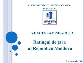 CLUBUL DE DISCUŢII ECONOMICE ASEM SESIUNEA II Ratingul de ţară  al Republicii Moldova VEACESLAV NEGRUŢA 2 octombrie 2010 