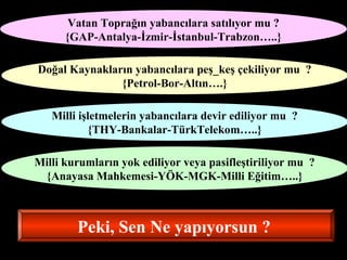 Vatan Toprağın yabancılara satılıyor mu ? 
{GAP-Antalya-İzmir-İstanbul-Trabzon…..} 
Doğal Kaynakların yabancılara peş_keş çekiliyor mu ? 
{Petrol-Bor-Altın….} 
Milli işletmelerin yabancılara devir ediliyor mu ? 
{THY-Bankalar-TürkTelekom…..} 
Milli kurumların yok ediliyor veya pasifleştiriliyor mu ? 
{Anayasa Mahkemesi-YÖK-MGK-Milli Eğitim…..} 
Peki, Sen Ne yapıyorsun ? 
 