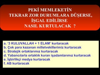 PEKİ MEMLEKETİN 
TEKRAR ZOR DURUMLARA DÜŞERSE, 
İŞGAL EDİLİRSE 
NASIL KURTULACAK ? 
a. ‘3 KULUVALLAH + 1 ELAM’ kurtaracak 
b. Çok para kazanan milletvekillerimiz kurtaracak 
c. Stratejik ortaklarımız kurtaracak 
d. Yabancılarla ortaklık kuran işadamlarımız kurtaracak 
e. İşbirlikçi medya kurtaracak 
f. AB kurtaracak 
 