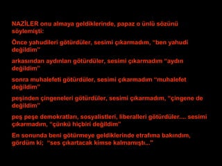NAZİLER onu almaya geldiklerinde, papaz o ünlü sözünü 
söylemişti: 
Önce yahudileri götürdüler, sesimi çıkarmadım, “ben yahudi 
değildim” 
arkasından aydınları götürdüler, sesimi çıkarmadım “aydın 
değildim” 
sonra muhalefeti götürdüler, sesimi çıkarmadım “muhalefet 
değildim” 
peşinden çingeneleri götürdüler, sesimi çıkarmadım, “çingene de 
değildim” 
peş peşe demokratları, sosyalistleri, liberalleri götürdüler.... sesimi 
çıkarmadım, “çünkü hiçbiri değildim” 
En sonunda beni götürmeye geldiklerinde etrafıma bakındım, 
gördüm ki; “ses çıkartacak kimse kalmamıştı...'' 
 