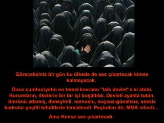 Göreceksiniz bir gün bu ülkede de ses çıkartacak kimse 
kalmayacak. 
Önce cumhuriyetin en temel kavramı ''laik devlet'‘e el atıldı. 
Kurumların, ilkelerin bir bir içi boşaltıldı. Devleti ayakta tutan, 
ömrünü adamış, deneyimli, namuslu, suçsuz-günahsız, sessiz 
kadrolar çeşitli tehditlerle temizlendi. Peşinden de; MGK silindi... 
Ama Kimse ses çıkartmadı. 
 