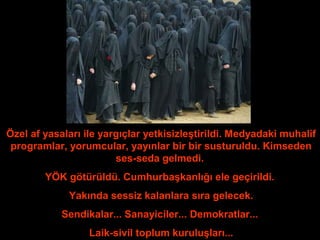 Özel af yasaları ile yargıçlar yetkisizleştirildi. Medyadaki muhalif 
programlar, yorumcular, yayınlar bir bir susturuldu. Kimseden 
ses-seda gelmedi. 
YÖK götürüldü. Cumhurbaşkanlığı ele geçirildi. 
Yakında sessiz kalanlara sıra gelecek. 
Sendikalar... Sanayiciler... Demokratlar... 
Laik-sivil toplum kuruluşları... 
 