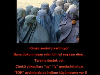 Kimse sesini çıkartmıyor. 
Bana dokunmayan yılan bin yıl yaşasın diye... 
Tersine destek var. 
Çünkü yoksullara “aş” “iş” gereksinimi var. 
“TOK” aydınlarda da halkını küçümseme var !! 
 