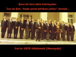 Şunu bir kere daha hatırlayalım. 
İran da Şah; “bizde şeriat tehlikesi yoktur” demişti... 
İran'ın 1975 Hükümeti (Hoveyda) 
 