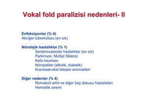 Enfeksiyonlar (% 4)
Akci!er tüberkülozu (en s k)
Nörolojik hastal klar (% 1)
Serebrovasküler hastal klar (en s k)
Parkinson, Multipl Skleroz
Kafa traumas
Nöropatiler (alkolik, diabetik)
Kranioservikal bile#ke anomalileri
Di er nedenler (% 4)
Romatoid artrit ve di!er ba dokusu hastal klar
Hemolitik anemi
VokalVokal foldfold paralizisiparalizisi nedenlerinedenleri-- IIII
 