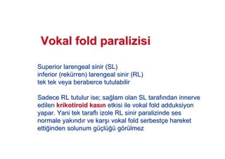SuperiorSuperior larengeallarengeal sinir (SL)sinir (SL)
inferiorinferior ((rekreküürrenrren)) larengeallarengeal sinir (RL)sinir (RL)
tek tek veya beraberce tutulabilirtek tek veya beraberce tutulabilir
Sadece RL tutulur ise; saSadece RL tutulur ise; sa!!lam olan SL taraflam olan SL taraf ndanndan innerveinnerve
edilenedilen krikotiroidkrikotiroid kaskas nn etkisi ile vokaletkisi ile vokal foldfold adduksiyonadduksiyon
yapar. Yani tek taraflyapar. Yani tek tarafl izole RL sinir paralizinde sesizole RL sinir paralizinde ses
normale yaknormale yak ndnd r ve karr ve kar## vokalvokal foldfold serbestserbestççe harekete hareket
ettietti!!inden solunum ginden solunum güçüçllüü!!üü ggöörrüülmezlmez
VokalVokal foldfold paralizisiparalizisi
 