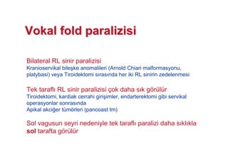 Bilateral RL sinir paralizisi
Kranioservikal bile#ke anomalileri (Arnold Chiari malformasyonu,
platybasi) veya Tiroidektomi s ras nda her iki RL sinirin zedelenmesi
Tek tarafl RL sinir paralizisi çok daha s k görülür
Tiroidektomi, kardiak cerrahi giri#imler, endarterektomi gibi servikal
operasyonlar sonras nda
Apikal akci!er tümörleri (pancoast tm)
Sol vagusun seyri nedeniyle tek tarafl paralizi daha s kl kla
sol tarafta görülür
VokalVokal foldfold paralizisiparalizisi
 