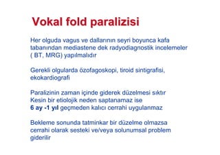 Her olguda vagus ve dallar n n seyri boyunca kafa
taban ndan mediastene dek radyodiagnostik incelemeler
( BT, MRG) yap lmal d r
Gerekli olgularda özofagoskopi, tiroid sintigrafisi,
ekokardiografi
Paralizinin zaman içinde giderek düzelmesi s kt r
Kesin bir etiolojik neden saptanamaz ise
6 ay -1 y l geçmeden kal c cerrahi uygulanmaz
Bekleme sonunda tatminkar bir düzelme olmazsa
cerrahi olarak sesteki ve/veya solunumsal problem
giderilir
VokalVokal foldfold paralizisiparalizisi
 