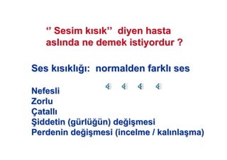 Ses kSes k ss klkl : normalden farkl: normalden farkl sesses
NefesliNefesli
ZorluZorlu
ÇÇatallatall
77iddetin (giddetin (güürlrlüü üün) den) de ii((mesimesi
Perdenin dePerdenin de ii((mesi (incelme / kalmesi (incelme / kal nlanla((ma)ma)
‘’‘’ Sesim kSesim k ss kk’’’’ diyen hastadiyen hasta
aslasl nda ne demek istiyordur ?nda ne demek istiyordur ?
 