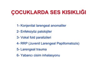 11-- KonjenitalKonjenital larengeallarengeal anomalileranomaliler
22-- EnfeksiyEnfeksiyöözz patolojilerpatolojiler
33-- VokalVokal foldfold paralizileriparalizileri
44-- RRP (RRP (JuvenilJuvenil LarengealLarengeal PapillomatozisPapillomatozis))
55-- LarengealLarengeal traumatrauma
66-- YabancYabanc cisimcisim inhalasyonuinhalasyonu
ÇÇOCUKLARDA SES KISIKLIOCUKLARDA SES KISIKLIJJII
 
