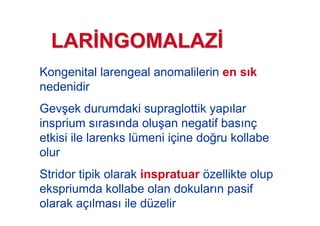 Kongenital larengeal anomalilerin en s k
nedenidir
Gev#ek durumdaki supraglottik yap lar
insprium s ras nda olu#an negatif bas nç
etkisi ile larenks lümeni içine do!ru kollabe
olur
Stridor tipik olarak inspratuar özellikte olup
ekspriumda kollabe olan dokular n pasif
olarak aç lmas ile düzelir
LARLAR NGOMALAZNGOMALAZ
 