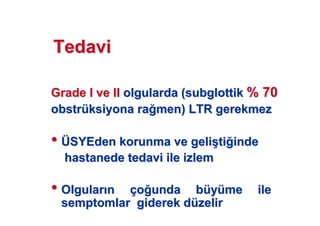 TedaviTedavi
GradeGrade I ve III ve II olgularda (olgularda (subglottiksubglottik % 70% 70
obstrobstrüüksiyona raksiyona ra men) LTR gerekmezmen) LTR gerekmez
•• ÜÜSYEdenSYEden korunma ve gelikorunma ve geli((titi indeinde
hastanede tedavi ile izlemhastanede tedavi ile izlem
•• OlgularOlgular nn ççoo unda bunda büüyyüüme ileme ile
semptomlar giderek dsemptomlar giderek düüzelirzelir
 
