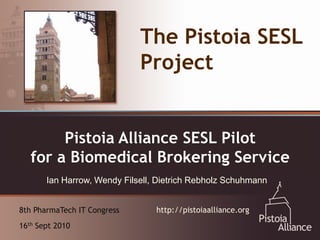 The Pistoia SESL
                             Project


  An Emerging Vehicle for SESL Pilot
       Pistoia Alliance Collaboration:
  TheBiomedical Brokering Service
  for a Pistoia Alliance
       Ian Harrow, Wendy Filsell, Dietrich Rebholz Schuhmann


8th PharmaTech IT Congress       http://pistoiaalliance.org
16th Sept 2010
 