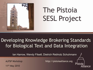 The Pistoia
                                 SESL Project

Developing Knowledgefor Collaboration:
    An Emerging Vehicle Brokering Standards

    The Pistoia Alliance
  for Biological Text and Data Integration
        Ian Harrow, Wendy Filsell, Dietrich Rebholz Schuhmann

  ALPSP Workshop                   http://pistoiaalliance.org
  11th May 2010
 