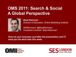 OMS 2011: Search & SocialA Global Perspective      Brad Kleinman Director of Education, Online Marketing Institute #OMConnect @BradKleinman Facebook /Linkedin “Brad Kleinman”  Give me your business card after the presentation and I’ll send you the deck later this week. 