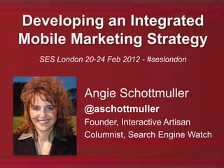 Developing an Integrated
Mobile Marketing Strategy
  SES London 20-24 Feb 2012 - #seslondon



             Angie Schottmuller
             @aschottmuller
             Founder, Interactive Artisan
             Columnist, Search Engine Watch
 