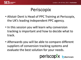 London | 20–24 Feb, 2012 | #seslondon




                   Periscopix
• Alistair Dent is Head of PPC Training at Periscopix,
  the UK’s leading independent PPC agency.

• In this session you will learn why conversion
  tracking is important and how to decide what to
  track.

• Afterwards you will be able to compare different
  suppliers of conversion tracking systems and
  evaluate the best solution for your needs.
                                                     @periscopix
 