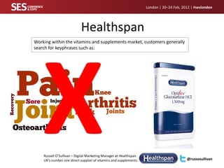 London | 20–24 Feb, 2012 | #seslondon




                           Healthspan
Working within the vitamins and supplements market, customers generally
search for keyphrases such as:




    Russell O’Sullivan – Digital Marketing Manager at Healthspan
    UK’s number one direct supplier of vitamins and supplements.                         @russosullivan
 