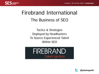 London | 20–24 Feb, 2012 | #seslondon




Firebrand International
   The Business of SEO

        Tactics & Strategies
     Deployed by Headhunters
   To Source Experienced Talent
            Within SEO




                                              @jakelangwith
 