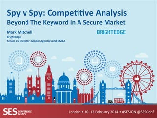 London	
  •	
  10–13	
  February	
  2014	
  •	
  #SESLON	
  @SESConf	
  
Spy	
  v	
  Spy:	
  Compe++ve	
  Analysis	
  
Beyond	
  The	
  Keyword	
  in	
  A	
  Secure	
  Market	
  
	
  Mark	
  Mitchell	
  
BrightEdge	
  
Senior	
  CS	
  Director:	
  Global	
  Agencies	
  and	
  EMEA	
  
 
