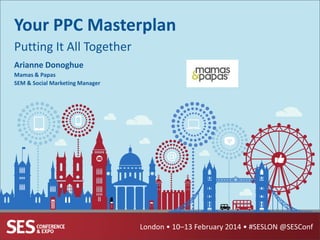 Your PPC Masterplan
Putting It All Together
Arianne Donoghue
Mamas & Papas
SEM & Social Marketing Manager

London • 10–13 February 2014 • #SESLON @SESConf

 