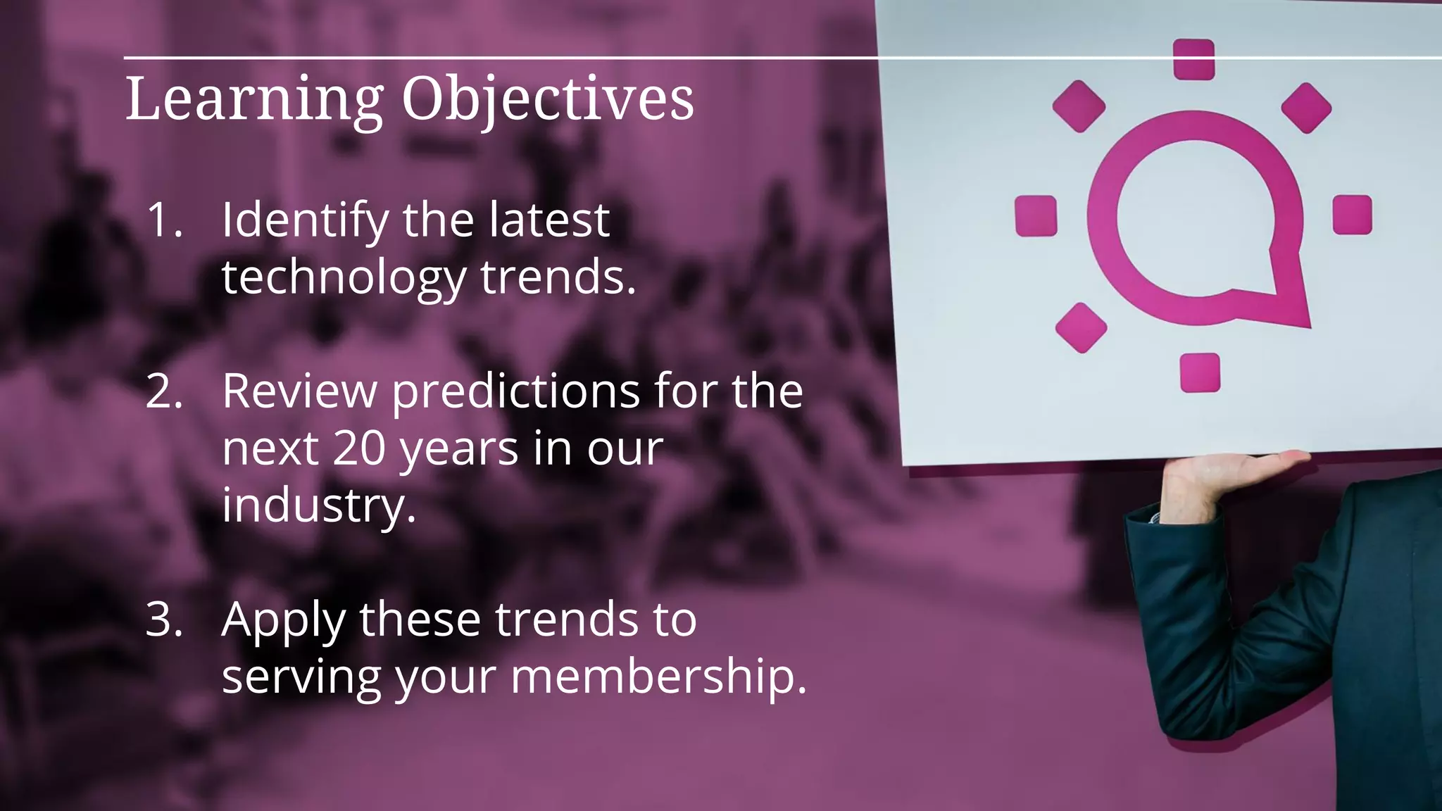 1. Identify the latest
technology trends.
2. Review predictions for the
next 20 years in our
industry.
3. Apply these trends to
serving your membership.
Learning Objectives
 