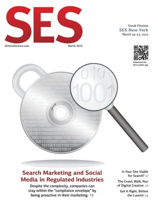 Sneak Preview
                                                             SES New York
                                                               March 19–23, 2012


SESConference.com 	                     March 2012




                                                                       Download the
                                                                       SES mobile app.




           Search Marketing and Social                         Is Your Site Viable
                                                                   for Search? 17
           Media in Regulated Industries                    The Crawl, Walk, Run
                  Despite the complexity, companies can     of Digital Creative 20
                 stay within the “compliance envelope” by    Get It Right, Before
                   being proactive in their marketing. 18         the Launch 24
 