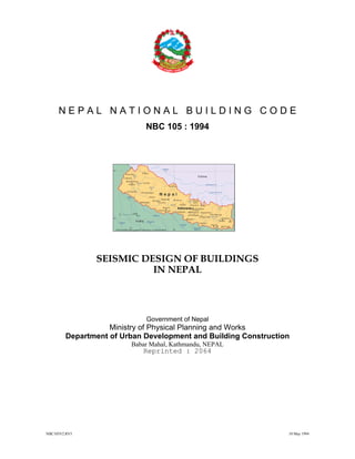 NBC105V2.RV5 10 May 1994
N E P A L N A T I O N A L B U I L D I N G C O D E
NBC 105 : 1994
SEISMIC DESIGN OF BUILDINGS
IN NEPAL
Government of Nepal
Ministry of Physical Planning and Works
Department of Urban Development and Building Construction
Babar Mahal, Kathmandu, NEPAL
Reprinted : 2064
 