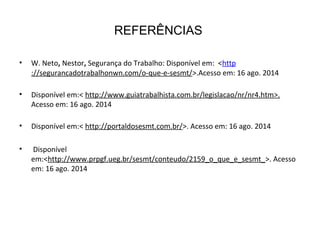 REFERÊNCIAS
• W. Neto, Nestor, Segurança do Trabalho: Disponível em: <http
://segurancadotrabalhonwn.com/o-que-e-sesmt/>.Acesso em: 16 ago. 2014
• Disponível em:< http://www.guiatrabalhista.com.br/legislacao/nr/nr4.htm>.
Acesso em: 16 ago. 2014
• Disponível em:< http://portaldosesmt.com.br/>. Acesso em: 16 ago. 2014
• Disponível
em:<http://www.prpgf.ueg.br/sesmt/conteudo/2159_o_que_e_sesmt_>. Acesso
em: 16 ago. 2014
 