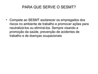 PARA QUE SERVE O SESMT?
• Compete ao SESMT esclarecer os empregados dos
riscos no ambiente de trabalho e promover ações para
neutralizá-los ou eliminá-los. Sempre visando a
promoção da saúde, prevenção de acidentes de
trabalho e de doenças ocupacionais
 