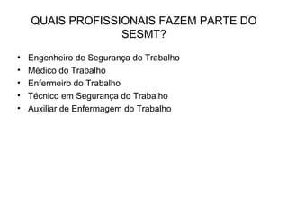 QUAIS PROFISSIONAIS FAZEM PARTE DO
SESMT?
• Engenheiro de Segurança do Trabalho
• Médico do Trabalho
• Enfermeiro do Trabalho
• Técnico em Segurança do Trabalho
• Auxiliar de Enfermagem do Trabalho
 