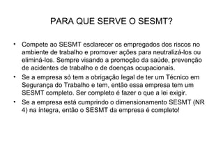 PARA QUE SERVE O SESMT?
• Compete ao SESMT esclarecer os empregados dos riscos no
ambiente de trabalho e promover ações para neutralizá-los ou
eliminá-los. Sempre visando a promoção da saúde, prevenção
de acidentes de trabalho e de doenças ocupacionais.
• Se a empresa só tem a obrigação legal de ter um Técnico em
Segurança do Trabalho e tem, então essa empresa tem um
SESMT completo. Ser completo é fazer o que a lei exigir.
• Se a empresa está cumprindo o dimensionamento SESMT (NR
4) na íntegra, então o SESMT da empresa é completo!
 