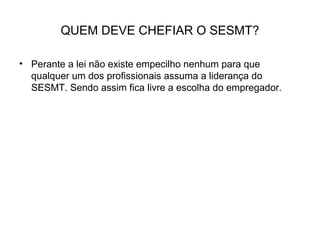 QUEM DEVE CHEFIAR O SESMT?
• Perante a lei não existe empecilho nenhum para que
qualquer um dos profissionais assuma a liderança do
SESMT. Sendo assim fica livre a escolha do empregador.
 