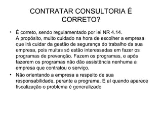 CONTRATAR CONSULTORIA É
CORRETO?
• É correto, sendo regulamentado por lei NR 4.14.
A propósito, muito cuidado na hora de escolher a empresa
que irá cuidar da gestão de segurança do trabalho da sua
empresa, pois muitas só estão interessadas em fazer os
programas de prevenção. Fazem os programas, e após
fazerem os programas não dão assistência nenhuma a
empresa que contratou o serviço.
• Não orientando a empresa a respeito de sua
responsabilidade, perante a programa. E aí quando aparece
fiscalização o problema é generalizado
 