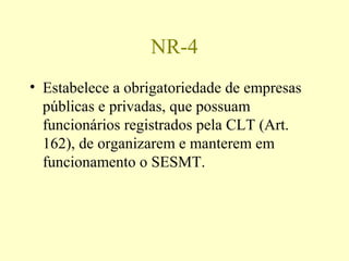 NR-4
• Estabelece a obrigatoriedade de empresas
públicas e privadas, que possuam
funcionários registrados pela CLT (Art.
162), de organizarem e manterem em
funcionamento o SESMT.
 