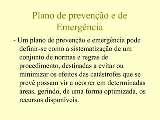 Plano de prevenção e de
Emergência
- Um plano de prevenção e emergência pode
definir-se como a sistematização de um
conjunto de normas e regras de
procedimento, destinadas a evitar ou
minimizar os efeitos das catástrofes que se
prevê possam vir a ocorrer em determinadas
áreas, gerindo, de uma forma optimizada, os
recursos disponíveis.
 