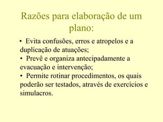 Razões para elaboração de um
plano:
• Evita confusões, erros e atropelos e a
duplicação de atuações;
• Prevê e organiza antecipadamente a
evacuação e intervenção;
• Permite rotinar procedimentos, os quais
poderão ser testados, através de exercícios e
simulacros.
 