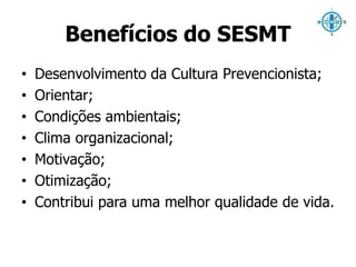 Benefícios do SESMT 
• Desenvolvimento da Cultura Prevencionista; 
• Orientar; 
• Condições ambientais; 
• Clima organizacional; 
• Motivação; 
• Otimização; 
• Contribui para uma melhor qualidade de vida. 
 